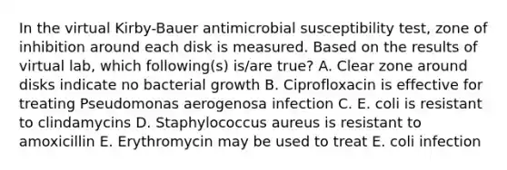 In the virtual Kirby-Bauer antimicrobial susceptibility test, zone of inhibition around each disk is measured. Based on the results of virtual lab, which following(s) is/are true? A. Clear zone around disks indicate no bacterial growth B. Ciprofloxacin is effective for treating Pseudomonas aerogenosa infection C. E. coli is resistant to clindamycins D. Staphylococcus aureus is resistant to amoxicillin E. Erythromycin may be used to treat E. coli infection