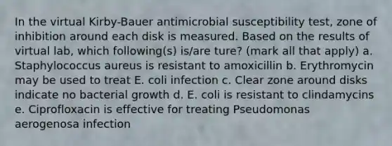 In the virtual Kirby-Bauer antimicrobial susceptibility test, zone of inhibition around each disk is measured. Based on the results of virtual lab, which following(s) is/are ture? (mark all that apply) a. Staphylococcus aureus is resistant to amoxicillin b. Erythromycin may be used to treat E. coli infection c. Clear zone around disks indicate no bacterial growth d. E. coli is resistant to clindamycins e. Ciprofloxacin is effective for treating Pseudomonas aerogenosa infection