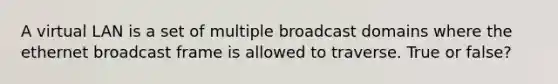 A virtual LAN is a set of multiple broadcast domains where the ethernet broadcast frame is allowed to traverse. True or false?