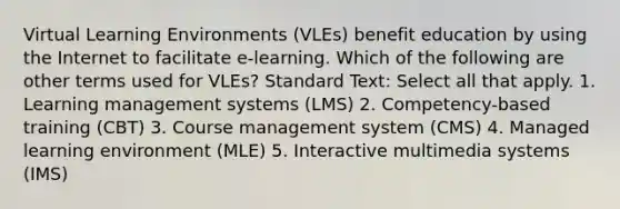 Virtual Learning Environments (VLEs) benefit education by using the Internet to facilitate e-learning. Which of the following are other terms used for VLEs? Standard Text: Select all that apply. 1. Learning management systems (LMS) 2. Competency-based training (CBT) 3. Course management system (CMS) 4. Managed learning environment (MLE) 5. Interactive multimedia systems (IMS)