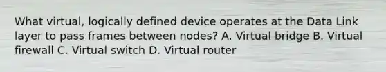 What virtual, logically defined device operates at the Data Link layer to pass frames between nodes? A. Virtual bridge B. Virtual firewall C. Virtual switch D. Virtual router