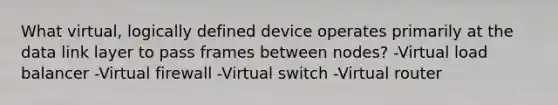 What virtual, logically defined device operates primarily at the data link layer to pass frames between nodes? -Virtual load balancer -Virtual firewall -Virtual switch -Virtual router