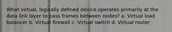 What virtual, logically defined device operates primarily at the data link layer to pass frames between nodes? a. Virtual load balancer b. Virtual firewall c. Virtual switch d. Virtual router