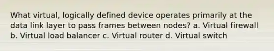 What virtual, logically defined device operates primarily at the data link layer to pass frames between nodes? a. Virtual firewall b. Virtual load balancer c. Virtual router d. Virtual switch