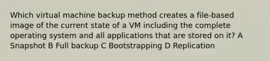 Which virtual machine backup method creates a file-based image of the current state of a VM including the complete operating system and all applications that are stored on it? A Snapshot B Full backup C Bootstrapping D Replication