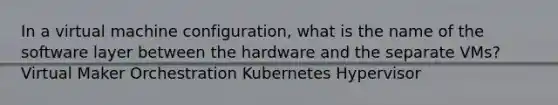 In a virtual machine configuration, what is the name of the software layer between the hardware and the separate VMs? Virtual Maker Orchestration Kubernetes Hypervisor