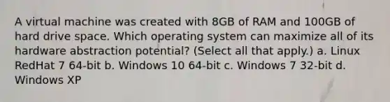 A virtual machine was created with 8GB of RAM and 100GB of hard drive space. Which operating system can maximize all of its hardware abstraction potential? (Select all that apply.) a. Linux RedHat 7 64-bit b. Windows 10 64-bit c. Windows 7 32-bit d. Windows XP