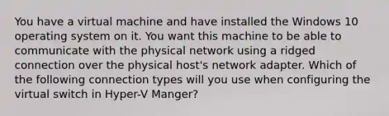 You have a virtual machine and have installed the Windows 10 operating system on it. You want this machine to be able to communicate with the physical network using a ridged connection over the physical host's network adapter. Which of the following connection types will you use when configuring the virtual switch in Hyper-V Manger?