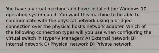 You have a virtual machine and have installed the Windows 10 operating system on it. You want this machine to be able to communicate with the physical network using a bridged connection over the physical host's network adapter. Which of the following connection types will you use when configuring the virtual switch in Hyper-V Manager? A) External network B) Internal network C) Physical network D) Private network