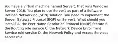 You have a virtual machine named Server1 that runs Windows Server 2016. You plan to use Server1 as part of a Software Defined Networking (SDN) solution. You need to implement the Border Gateway Protocol (BGP) on Server1. What should you install? A. the Peer Name Resolution Protocol (PNRP) feature B. the Routing role service C. the Network Device Enrollment Service role service D. the Network Policy and Access Services server role