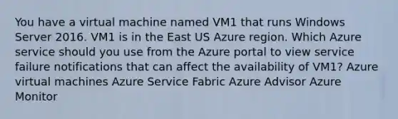 You have a virtual machine named VM1 that runs Windows Server 2016. VM1 is in the East US Azure region. Which Azure service should you use from the Azure portal to view service failure notifications that can affect the availability of VM1? Azure virtual machines Azure Service Fabric Azure Advisor Azure Monitor