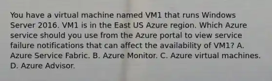 You have a virtual machine named VM1 that runs Windows Server 2016. VM1 is in the East US Azure region. Which Azure service should you use from the Azure portal to view service failure notifications that can affect the availability of VM1? A. Azure Service Fabric. B. Azure Monitor. C. Azure virtual machines. D. Azure Advisor.