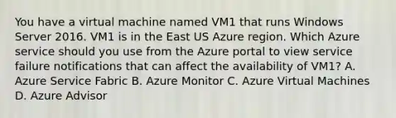 You have a virtual machine named VM1 that runs Windows Server 2016. VM1 is in the East US Azure region. Which Azure service should you use from the Azure portal to view service failure notifications that can affect the availability of VM1? A. Azure Service Fabric B. Azure Monitor C. Azure Virtual Machines D. Azure Advisor