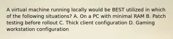 A virtual machine running locally would be BEST utilized in which of the following situations? A. On a PC with minimal RAM B. Patch testing before rollout C. Thick client configuration D. Gaming workstation configuration