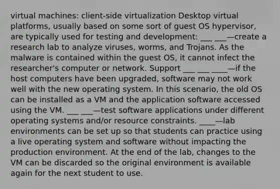 virtual machines: client-side virtualization Desktop virtual platforms, usually based on some sort of guest OS hypervisor, are typically used for testing and development: ___ ___—create a research lab to analyze viruses, worms, and Trojans. As the malware is contained within the guest OS, it cannot infect the researcher's computer or network. Support ___ ___ ____—if the host computers have been upgraded, software may not work well with the new operating system. In this scenario, the old OS can be installed as a VM and the application software accessed using the VM. ___ ___—test software applications under different operating systems and/or resource constraints. ____—lab environments can be set up so that students can practice using a live operating system and software without impacting the production environment. At the end of the lab, changes to the VM can be discarded so the original environment is available again for the next student to use.