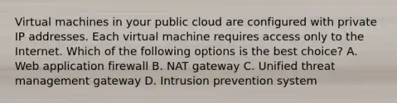 Virtual machines in your public cloud are configured with private IP addresses. Each virtual machine requires access only to the Internet. Which of the following options is the best choice? A. Web application firewall B. NAT gateway C. Unified threat management gateway D. Intrusion prevention system