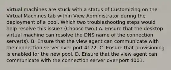 Virtual machines are stuck with a status of Customizing on the Virtual Machines tab within View Administrator during the deployment of a pool. Which two troubleshooting steps would help resolve this issue? (Choose two.) A. Ensure that the desktop virtual machine can resolve the DNS name of the connection server(s). B. Ensure that the view agent can communicate with the connection server over port 4172. C. Ensure that provisioning is enabled for the new pool. D. Ensure that the view agent can communicate with the connection server over port 4001.