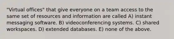 "Virtual offices" that give everyone on a team access to the same set of resources and information are called A) instant messaging software. B) videoconferencing systems. C) shared workspaces. D) extended databases. E) none of the above.