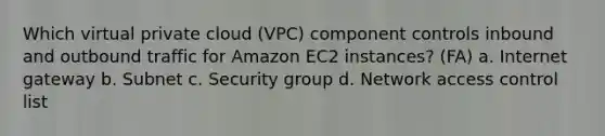 Which virtual private cloud (VPC) component controls inbound and outbound traffic for Amazon EC2 instances? (FA) a. Internet gateway b. Subnet c. Security group d. Network access control list