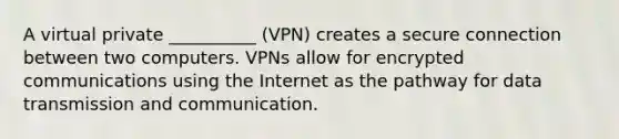 A virtual private __________ (VPN) creates a secure connection between two computers. VPNs allow for encrypted communications using the Internet as the pathway for data transmission and communication.