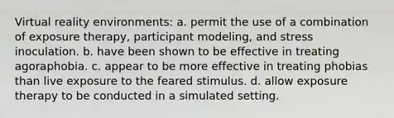 Virtual reality environments: a. permit the use of a combination of exposure therapy, participant modeling, and stress inoculation. b. have been shown to be effective in treating agoraphobia. c. appear to be more effective in treating phobias than live exposure to the feared stimulus. d. allow exposure therapy to be conducted in a simulated setting.