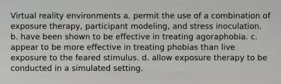 Virtual reality environments a. permit the use of a combination of exposure therapy, participant modeling, and stress inoculation. b. have been shown to be effective in treating agoraphobia. c. appear to be more effective in treating phobias than live exposure to the feared stimulus. d. allow exposure therapy to be conducted in a simulated setting.