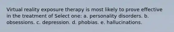 Virtual reality exposure therapy is most likely to prove effective in the treatment of Select one: a. personality disorders. b. obsessions. c. depression. d. phobias. e. hallucinations.