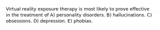 Virtual reality exposure therapy is most likely to prove effective in the treatment of A) personality disorders. B) hallucinations. C) obsessions. D) depression. E) phobias.