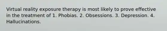 Virtual reality exposure therapy is most likely to prove effective in the treatment of 1. Phobias. 2. Obsessions. 3. Depression. 4. Hallucinations.