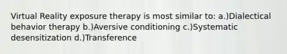 Virtual Reality exposure therapy is most similar to: a.)Dialectical behavior therapy b.)Aversive conditioning c.)Systematic desensitization d.)Transference