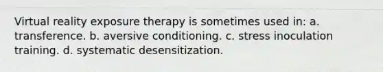 Virtual reality exposure therapy is sometimes used in: a. transference. b. aversive conditioning. c. stress inoculation training. d. systematic desensitization.