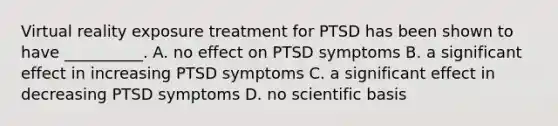 Virtual reality exposure treatment for PTSD has been shown to have __________. A. no effect on PTSD symptoms B. a significant effect in increasing PTSD symptoms C. a significant effect in decreasing PTSD symptoms D. no scientific basis