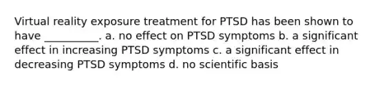 Virtual reality exposure treatment for PTSD has been shown to have __________. a. no effect on PTSD symptoms b. a significant effect in increasing PTSD symptoms c. a significant effect in decreasing PTSD symptoms d. no scientific basis