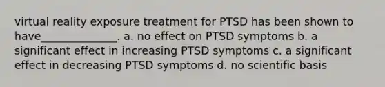 virtual reality exposure treatment for PTSD has been shown to have______________. a. no effect on PTSD symptoms b. a significant effect in increasing PTSD symptoms c. a significant effect in decreasing PTSD symptoms d. no scientific basis