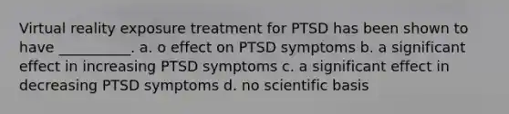 Virtual reality exposure treatment for PTSD has been shown to have __________. a. o effect on PTSD symptoms b. a significant effect in increasing PTSD symptoms c. a significant effect in decreasing PTSD symptoms d. no scientific basis