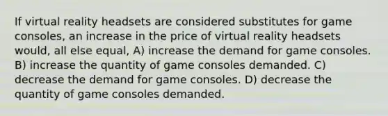 If virtual reality headsets are considered substitutes for game consoles, an increase in the price of virtual reality headsets would, all else equal, A) increase the demand for game consoles. B) increase the quantity of game consoles demanded. C) decrease the demand for game consoles. D) decrease the quantity of game consoles demanded.