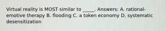 Virtual reality is MOST similar to _____. Answers: A. rational-emotive therapy B. flooding C. a token economy D. systematic desensitization