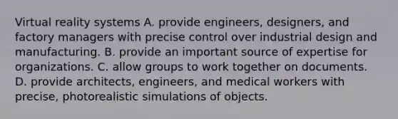 Virtual reality systems A. provide engineers, designers, and factory managers with precise control over industrial design and manufacturing. B. provide an important source of expertise for organizations. C. allow groups to work together on documents. D. provide architects, engineers, and medical workers with precise, photorealistic simulations of objects.