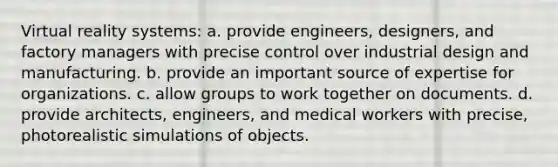 Virtual reality systems: a. provide engineers, designers, and factory managers with precise control over industrial design and manufacturing. b. provide an important source of expertise for organizations. c. allow groups to work together on documents. d. provide architects, engineers, and medical workers with precise, photorealistic simulations of objects.