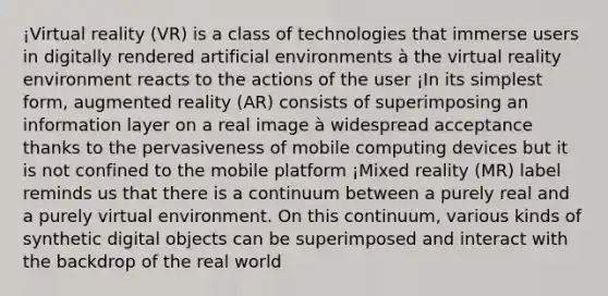 ¡Virtual reality (VR) is a class of technologies that immerse users in digitally rendered artificial environments à the virtual reality environment reacts to the actions of the user ¡In its simplest form, augmented reality (AR) consists of superimposing an information layer on a real image à widespread acceptance thanks to the pervasiveness of mobile computing devices but it is not confined to the mobile platform ¡Mixed reality (MR) label reminds us that there is a continuum between a purely real and a purely virtual environment. On this continuum, various kinds of synthetic digital objects can be superimposed and interact with the backdrop of the real world