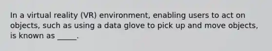 In a virtual reality (VR) environment, enabling users to act on objects, such as using a data glove to pick up and move objects, is known as _____.