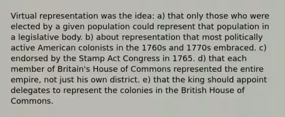 Virtual representation was the idea: a) that only those who were elected by a given population could represent that population in a legislative body. b) about representation that most politically active American colonists in the 1760s and 1770s embraced. c) endorsed by the Stamp Act Congress in 1765. d) that each member of Britain's House of Commons represented the entire empire, not just his own district. e) that the king should appoint delegates to represent the colonies in the British House of Commons.