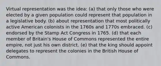 Virtual representation was the idea: (a) that only those who were elected by a given population could represent that population in a legislative body. (b) about representation that most politically active American colonists in the 1760s and 1770s embraced. (c) endorsed by the Stamp Act Congress in 1765. (d) that each member of Britain's House of Commons represented the entire empire, not just his own district. (e) that the king should appoint delegates to represent the colonies in the British House of Commons.