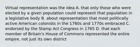 Virtual representation was the idea A. that only those who were elected by a given population could represent that population in a legislative body B. about representation that most politically active American colonists in the 1760s and 1770s embraced C. endorsed by the Stamp Act Congress in 1765 D. that each member of Britain's House of Commons represented the entire empire, not just its own district