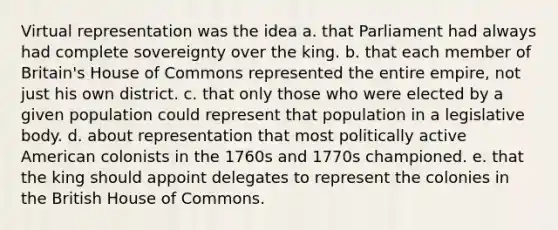 Virtual representation was the idea a. that Parliament had always had complete sovereignty over the king. b. that each member of Britain's House of Commons represented the entire empire, not just his own district. c. that only those who were elected by a given population could represent that population in a legislative body. d. about representation that most politically active American colonists in the 1760s and 1770s championed. e. that the king should appoint delegates to represent the colonies in the British House of Commons.