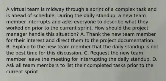 A virtual team is midway through a sprint of a complex task and is ahead of schedule. During the daily standup, a new team member interrupts and asks everyone to describe what they worked on prior to the current sprint. How should the project manager handle this situation? A. Thank the new team member for their interest and direct them to the project documentation. B. Explain to the new team member that the daily standup is not the best time for this discussion. C. Request the new team member leave the meeting for interrupting the daily standup. D. Ask all team members to list their completed tasks prior to the current sprint.