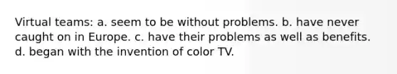 Virtual teams: a. seem to be without problems. b. have never caught on in Europe. c. have their problems as well as benefits. d. began with the invention of color TV.