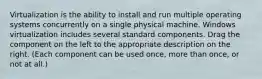 Virtualization is the ability to install and run multiple operating systems concurrently on a single physical machine. Windows virtualization includes several standard components. Drag the component on the left to the appropriate description on the right. (Each component can be used once, more than once, or not at all.)