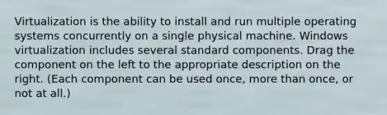 Virtualization is the ability to install and run multiple operating systems concurrently on a single physical machine. Windows virtualization includes several standard components. Drag the component on the left to the appropriate description on the right. (Each component can be used once, more than once, or not at all.)