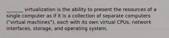 _______ virtualization is the ability to present the resources of a single computer as if it is a collection of separate computers ("virtual machines"), each with its own virtual CPUs, network interfaces, storage, and operating system.